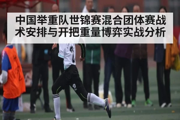 中国举重队世锦赛混合团体赛战术安排与开把重量博弈实战分析